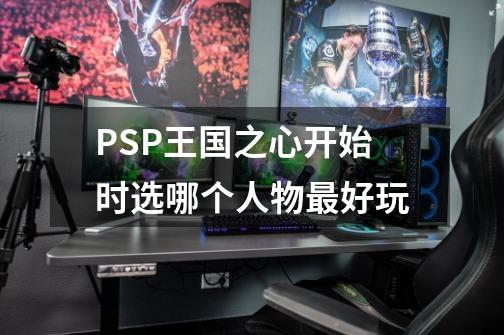 PSP王国之心开始时选哪个人物最好玩-第1张-游戏信息-龙启网