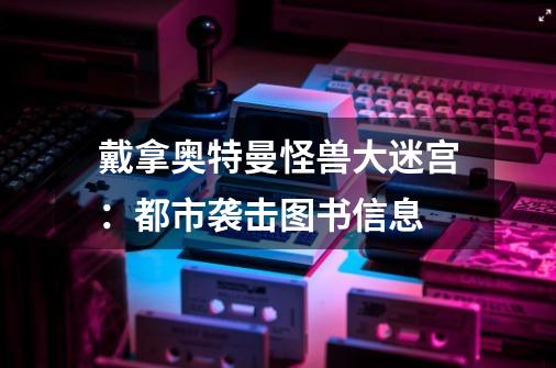 戴拿奥特曼怪兽大迷宫:都市袭击图书信息-第1张-游戏信息-龙启网