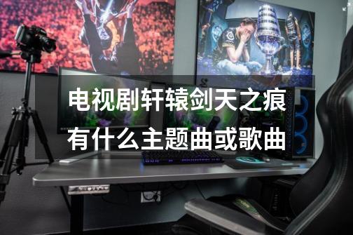电视剧轩辕剑天之痕有什么主题曲或歌曲-第1张-游戏信息-龙启网