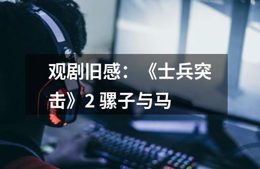 观剧旧感:《士兵突击》2 骡子与马-第1张-游戏信息-龙启网