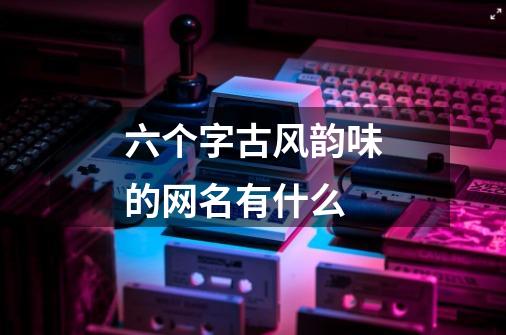 六个字古风韵味的网名有什么-第1张-游戏信息-龙启网