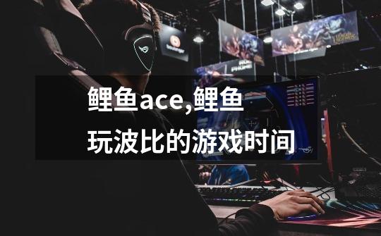 鲤鱼ace,鲤鱼玩波比的游戏时间-第1张-游戏信息-龙启网