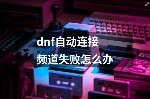dnf自动连接频道失败怎么办-第1张-游戏信息-龙启网