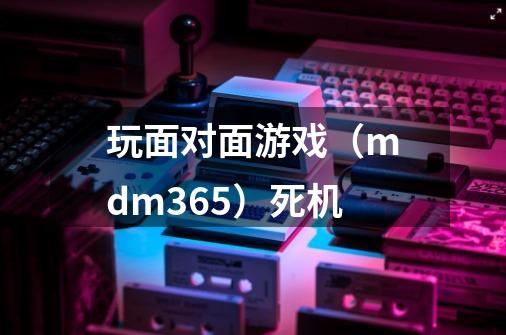 玩面对面游戏(mdm365)死机-第1张-游戏信息-龙启网