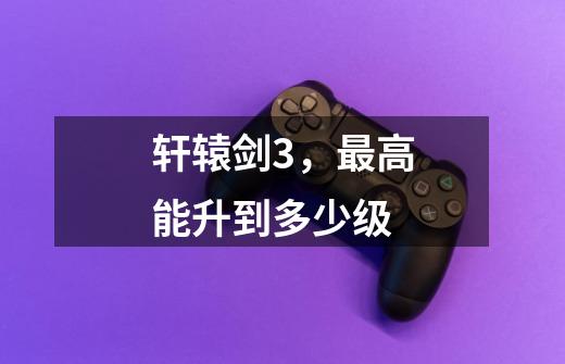 轩辕剑3,最高能升到多少级-第1张-游戏信息-龙启网