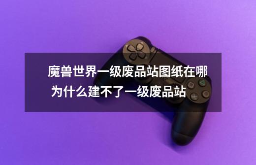 魔兽世界一级废品站图纸在哪 为什么建不了一级废品站-第1张-游戏信息-龙启网