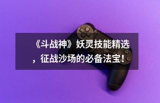 《斗战神》妖灵技能精选,征战沙场的必备法宝!-第1张-游戏信息-龙启网