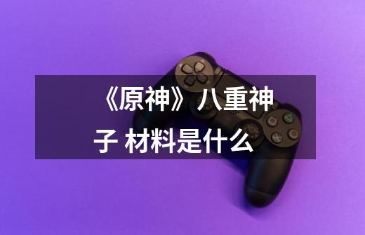 《原神》八重神子 材料是什么-第1张-游戏信息-龙启网