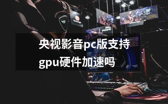 央视影音pc版支持gpu硬件加速吗-第1张-游戏信息-龙启网