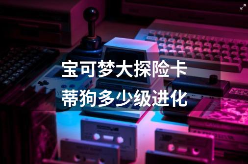 宝可梦大探险卡蒂狗多少级进化-第1张-游戏信息-龙启网
