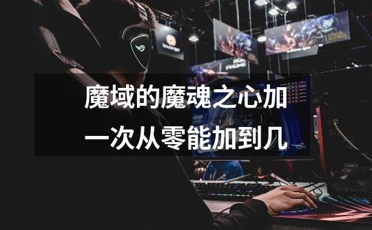 魔域的魔魂之心加一次从零能加到几-第1张-游戏信息-龙启网