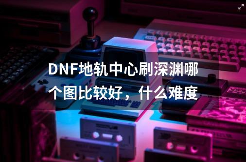 DNF地轨中心刷深渊哪个图比较好，什么难度-第1张-游戏信息-龙启网