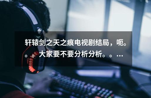 轩辕剑之天之痕电视剧结局，呃。。。大家要不要分析分析。。呃。。真的是悲剧-第1张-游戏信息-龙启网