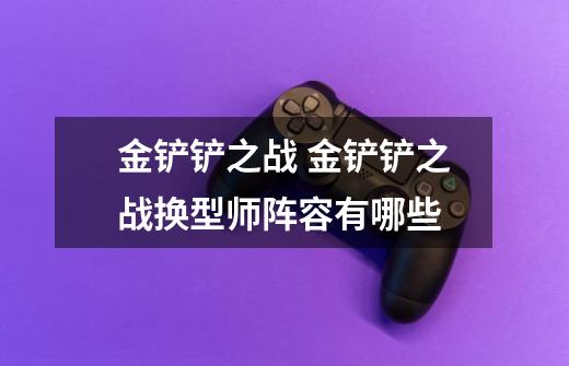 金铲铲之战 金铲铲之战换型师阵容有哪些-第1张-游戏信息-龙启网