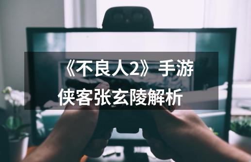 《不良人2》手游侠客张玄陵解析-第1张-游戏信息-龙启网