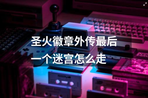 圣火徽章外传最后一个迷宫怎么走-第1张-游戏信息-龙启网