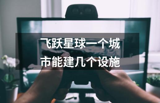 飞跃星球一个城市能建几个设施-第1张-游戏信息-龙启网