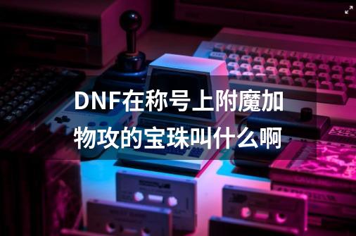 DNF在称号上附魔加物攻的宝珠叫什么啊-第1张-游戏信息-龙启网