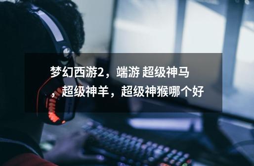 梦幻西游2，端游 超级神马，超级神羊，超级神猴哪个好-第1张-游戏信息-龙启网