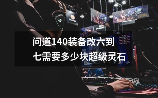 问道140装备改六到七需要多少块超级灵石-第1张-游戏信息-龙启网