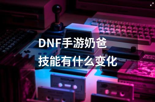 DNF手游奶爸技能有什么变化-第1张-游戏信息-龙启网