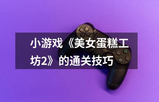 小游戏《美女蛋糕工坊2》的通关技巧-第1张-游戏信息-龙启网