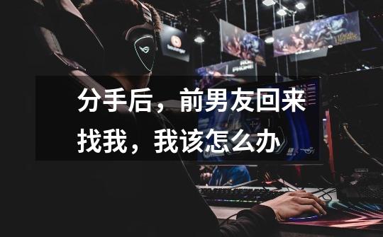 分手后,前男友回来找我,我该怎么办-第1张-游戏信息-龙启网