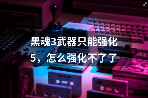 黑魂3武器只能强化5,怎么强化不了了-第1张-游戏信息-龙启网