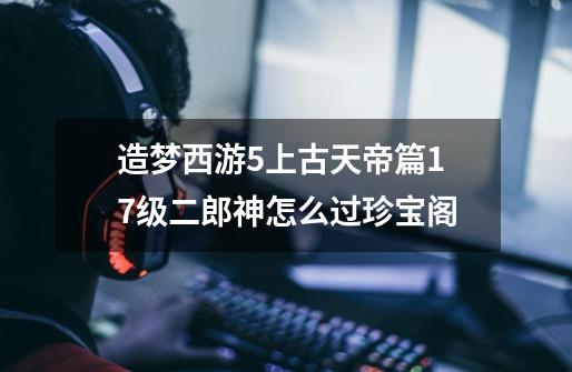 造梦西游5上古天帝篇17级二郎神怎么过珍宝阁-第1张-游戏信息-龙启网