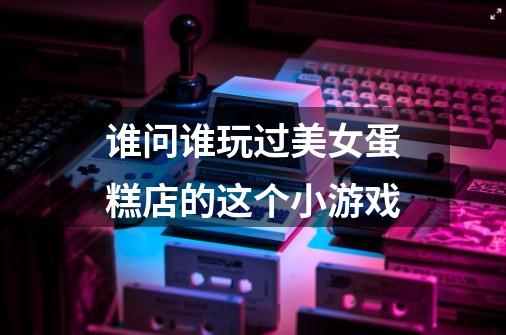 谁问谁玩过美女蛋糕店的这个小游戏-第1张-游戏信息-龙启网
