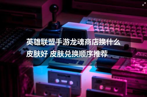 英雄联盟手游龙魂商店换什么皮肤好 皮肤兑换顺序推荐-第1张-游戏信息-龙启网