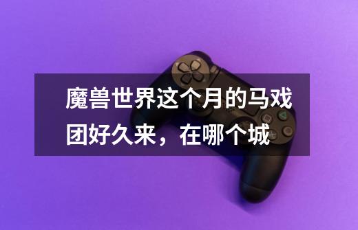 魔兽世界这个月的马戏团好久来，在哪个城-第1张-游戏信息-龙启网