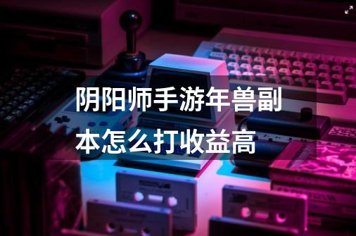 阴阳师手游年兽副本怎么打收益高-第1张-游戏信息-龙启网