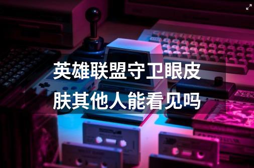 英雄联盟守卫眼皮肤其他人能看见吗-第1张-游戏信息-龙启网