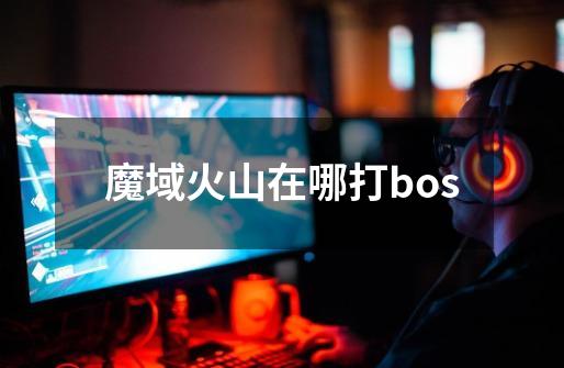 魔域火山在哪打bos-第1张-游戏信息-龙启网