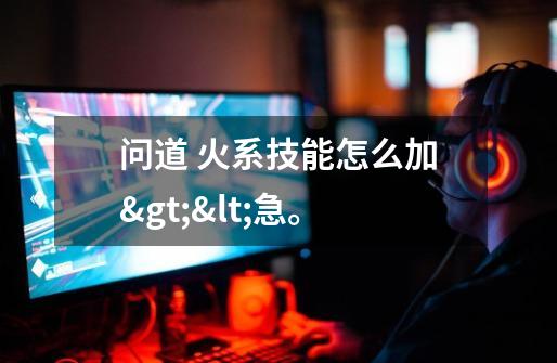 问道 火系技能怎么加><急。-第1张-游戏信息-龙启网