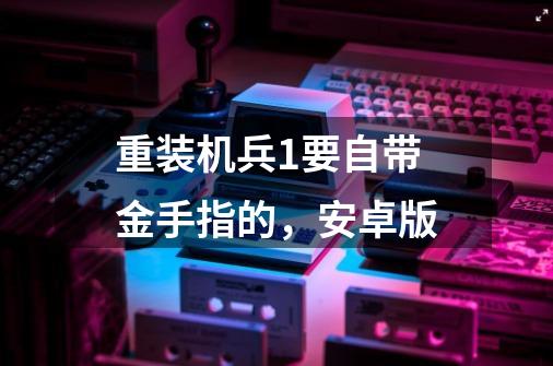 重装机兵1要自带金手指的,安卓版-第1张-游戏信息-龙启网