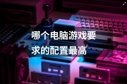 哪个电脑游戏要求的配置最高-第1张-游戏信息-龙启网