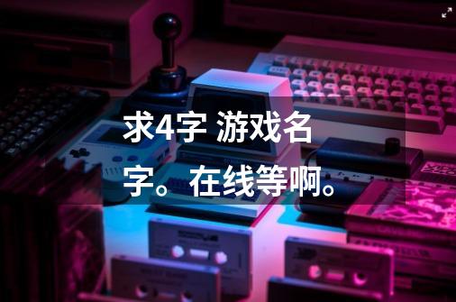 求4字 游戏名字。在线等啊。-第1张-游戏信息-龙启网