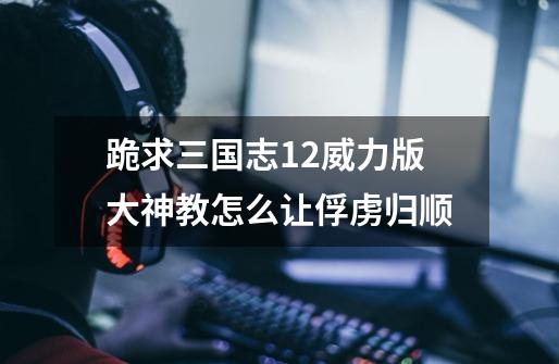 跪求三国志12威力版大神教怎么让俘虏归顺-第1张-游戏信息-龙启网