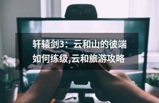 轩辕剑3:云和山的彼端如何练级,云和旅游攻略-第1张-游戏信息-龙启网