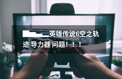 █▆▄▂英雄传说6空之轨迹 导力器 问题!!!-第1张-游戏信息-龙启网