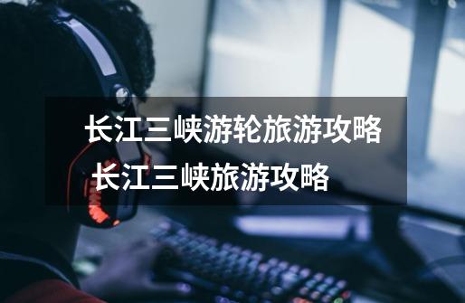 长江三峡游轮旅游攻略 长江三峡旅游攻略-第1张-游戏信息-龙启网