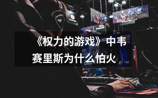 《权力的游戏》中韦赛里斯为什么怕火-第1张-游戏信息-龙启网