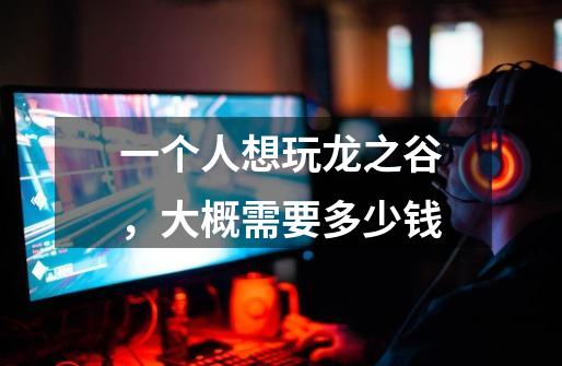 一个人想玩龙之谷,大概需要多少钱-第1张-游戏信息-龙启网
