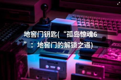 地窖门钥匙(“孤岛惊魂6”:地窖门的解锁之道)-第1张-游戏信息-龙启网