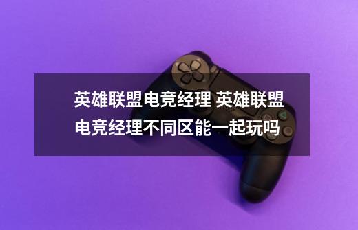 英雄联盟电竞经理 英雄联盟电竞经理不同区能一起玩吗-第1张-游戏信息-龙启网