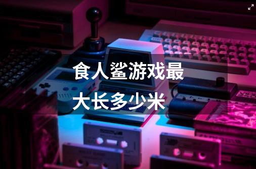 食人鲨游戏最大长多少米-第1张-游戏信息-龙启网