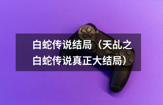 白蛇传说结局(天乩之白蛇传说真正大结局)-第1张-游戏信息-龙启网