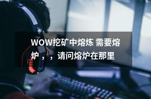 WOW挖矿中熔炼 需要熔炉 ,,请问熔炉在那里-第1张-游戏信息-龙启网